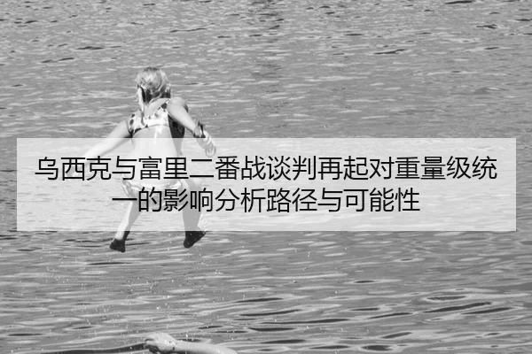 乌西克与富里二番战谈判再起对重量级统一的影响分析路径与可能性