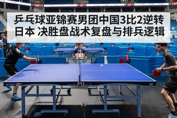 乒乓球亚锦赛男团中国3比2逆转日本 决胜盘战术复盘与排兵逻辑