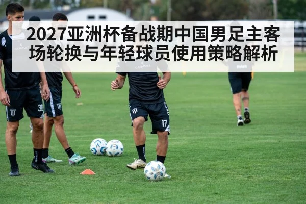 2027亚洲杯备战期中国男足主客场轮换与年轻球员使用策略解析